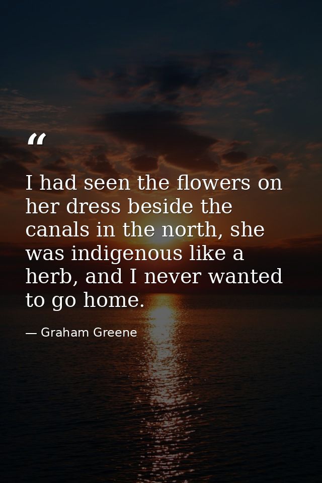 I had seen the flowers on her dress beside the canals in the north, she was indigenous like a herb, and I never wanted t — Graham Greene