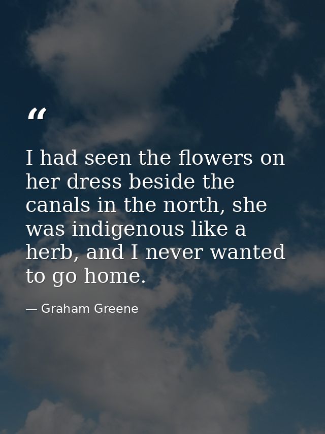 I had seen the flowers on her dress beside the canals in the north, she was indigenous like a herb, and I never wanted t — Graham Greene