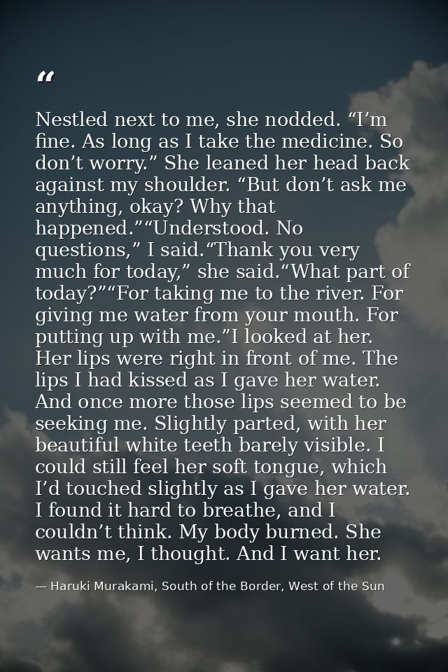 Nestled next to me, she nodded. “I’m fine. As long as I take the medicine. So don’t worry.” She leaned her head back aga — Haruki Murakami, South of the Border, West of the Sun