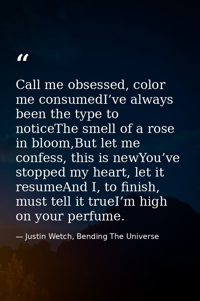 Call me obsessed, color me consumedI’ve always been the type to noticeThe smell of a rose in bloom,But let me confess, t — Justin Wetch, Bending The Universe