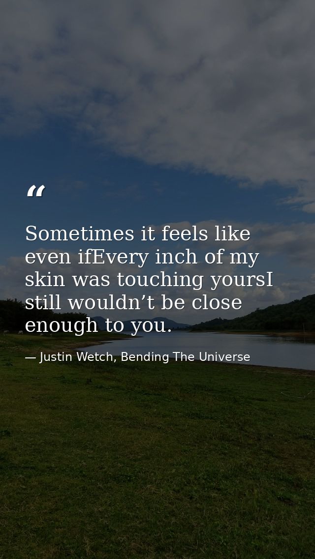 Sometimes it feels like even ifEvery inch of my skin was touching yoursI still wouldn’t be close enough to you. — Justin Wetch, Bending The Universe