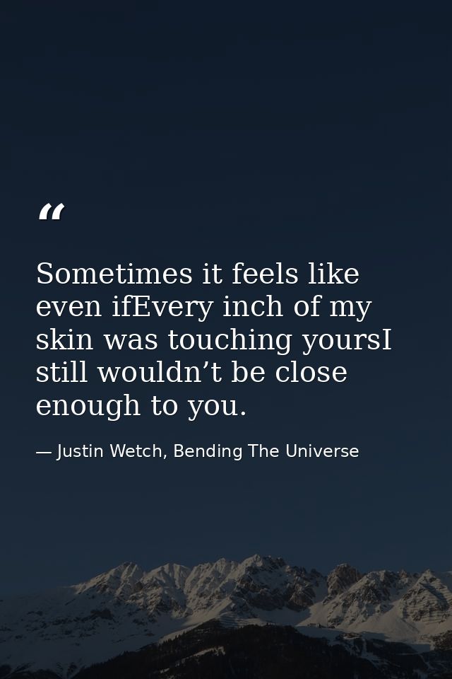 Sometimes it feels like even ifEvery inch of my skin was touching yoursI still wouldn’t be close enough to you. — Justin Wetch, Bending The Universe