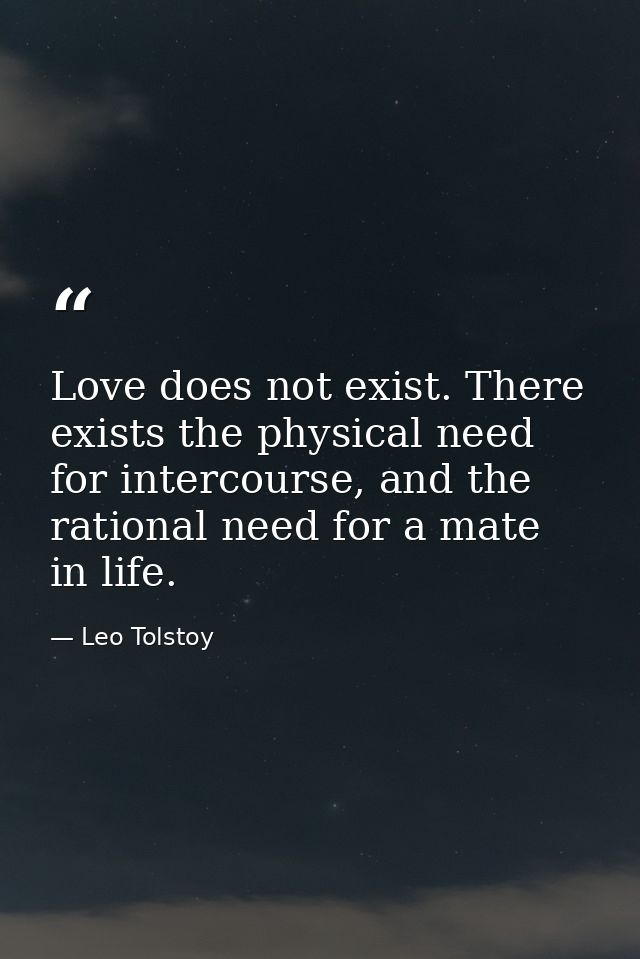 Love does not exist. There exists the physical need for intercourse, and the rational need for a mate in life. — Leo Tolstoy