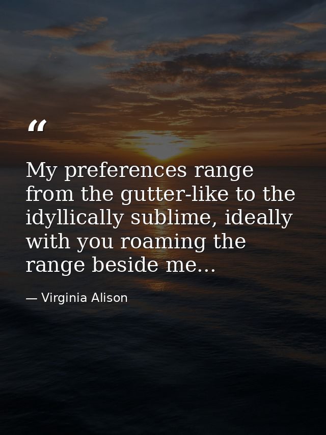 My preferences range from the gutter-like to the idyllically sublime, ideally with you roaming the range beside me... — Virginia Alison