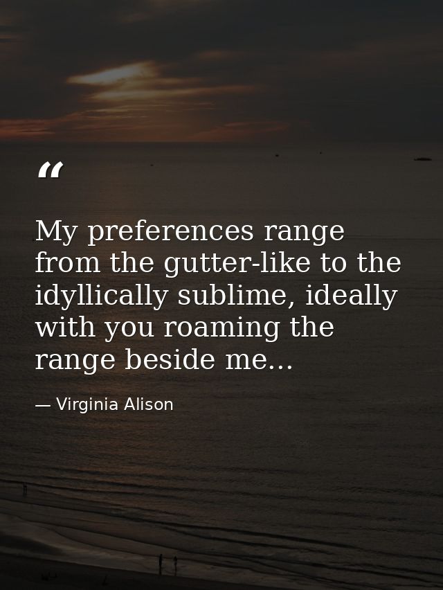 My preferences range from the gutter-like to the idyllically sublime, ideally with you roaming the range beside me... — Virginia Alison