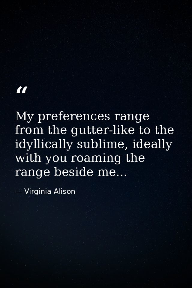 My preferences range from the gutter-like to the idyllically sublime, ideally with you roaming the range beside me... — Virginia Alison