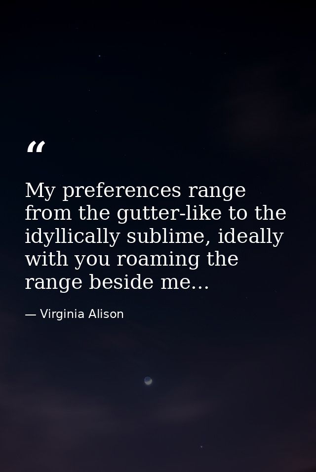 My preferences range from the gutter-like to the idyllically sublime, ideally with you roaming the range beside me... — Virginia Alison