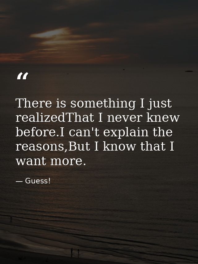 There is something I just realizedThat I never knew before.I can't explain the reasons,But I know that I want more. — Guess!
