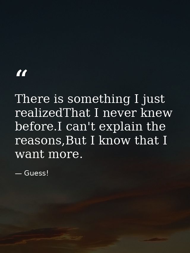 There is something I just realizedThat I never knew before.I can't explain the reasons,But I know that I want more. — Guess!