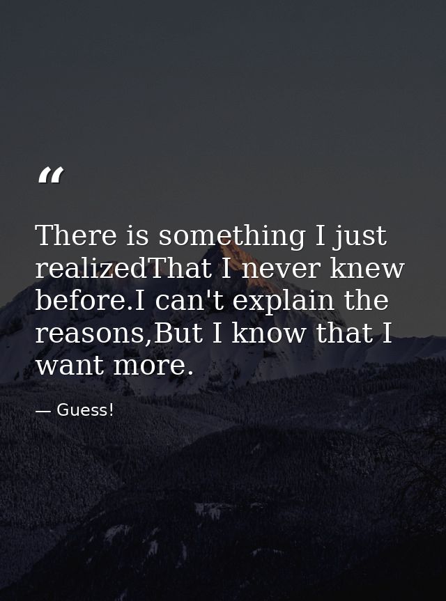 There is something I just realizedThat I never knew before.I can't explain the reasons,But I know that I want more. — Guess!