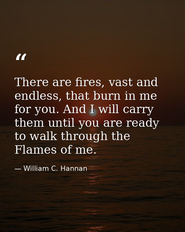 There are fires, vast and endless, that burn in me for you. And I will carry them until you are ready to walk through th — William C. Hannan