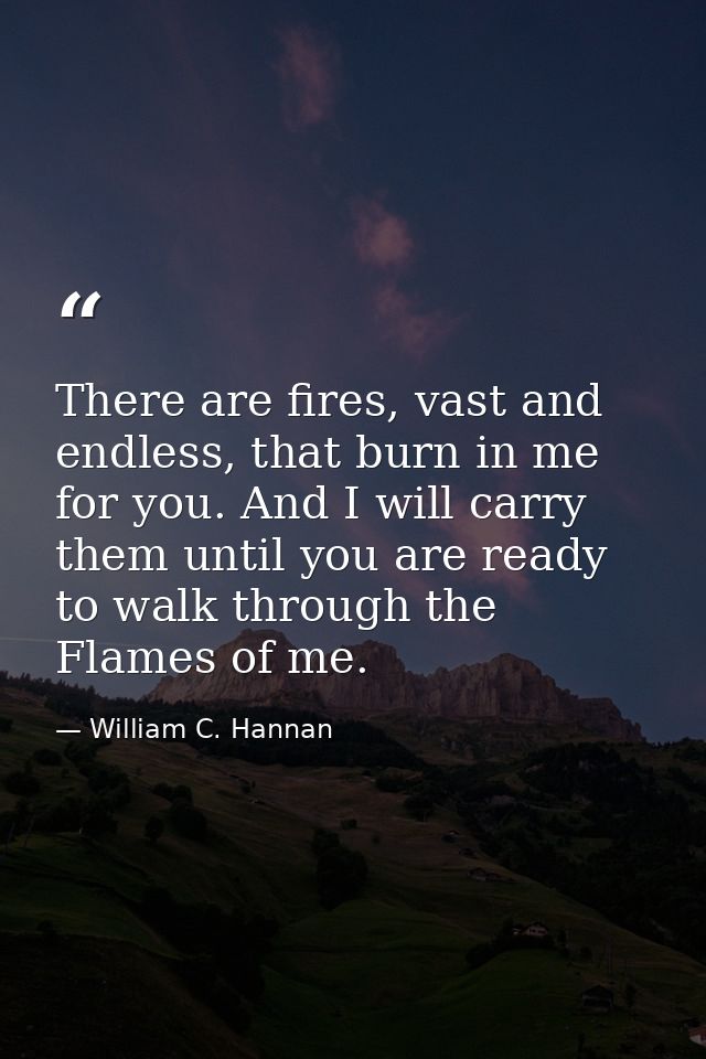 There are fires, vast and endless, that burn in me for you. And I will carry them until you are ready to walk through th — William C. Hannan