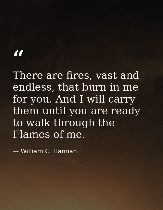 There are fires, vast and endless, that burn in me for you. And I will carry them until you are ready to walk through th — William C. Hannan