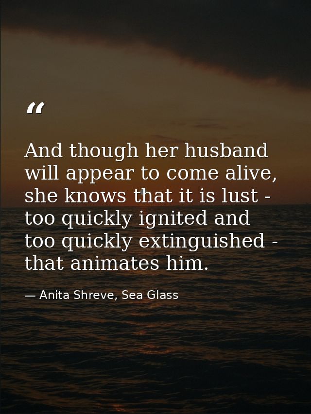 And though her husband will appear to come alive, she knows that it is lust - too quickly ignited and too quickly exting — Anita Shreve, Sea Glass