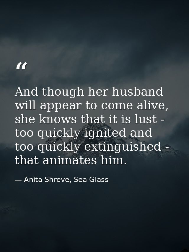And though her husband will appear to come alive, she knows that it is lust - too quickly ignited and too quickly exting — Anita Shreve, Sea Glass