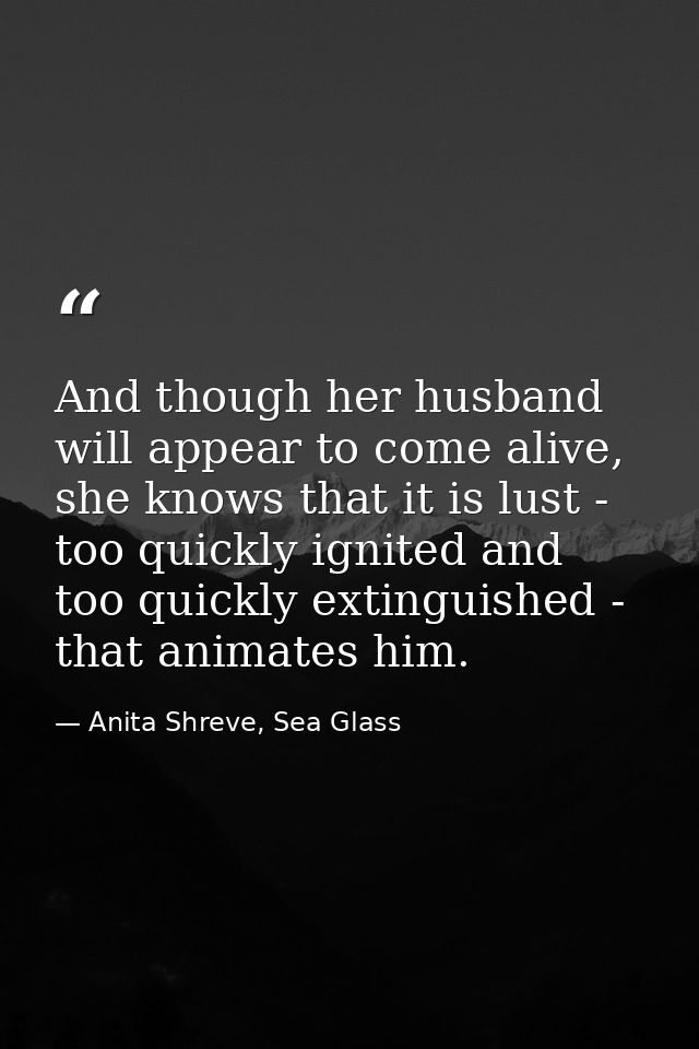 And though her husband will appear to come alive, she knows that it is lust - too quickly ignited and too quickly exting — Anita Shreve, Sea Glass