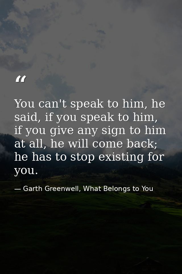 You can't speak to him, he said, if you speak to him, if you give any sign to him at all, he will come back; he has to s — Garth Greenwell, What Belongs to You