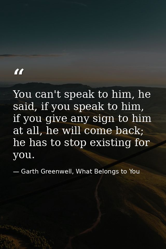 You can't speak to him, he said, if you speak to him, if you give any sign to him at all, he will come back; he has to s — Garth Greenwell, What Belongs to You