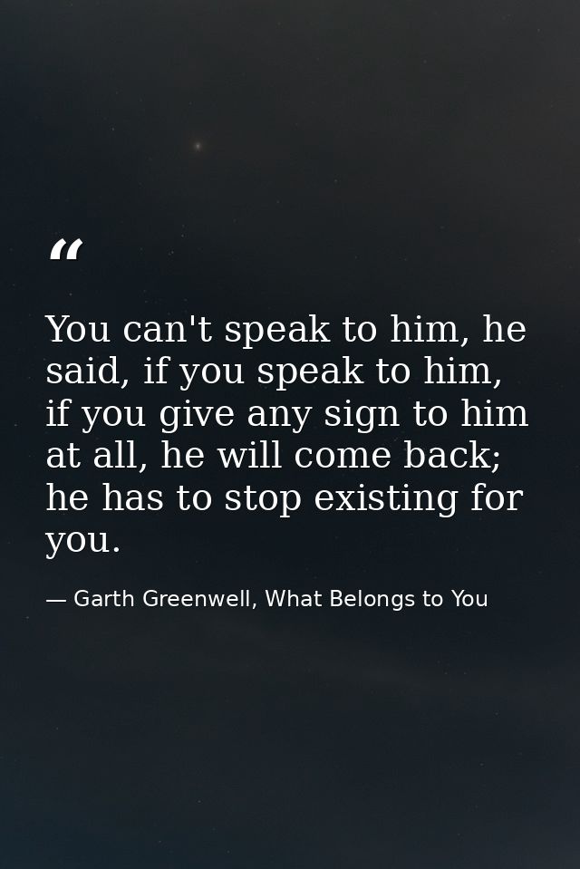 You can't speak to him, he said, if you speak to him, if you give any sign to him at all, he will come back; he has to s — Garth Greenwell, What Belongs to You
