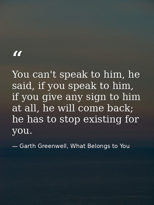 You can't speak to him, he said, if you speak to him, if you give any sign to him at all, he will come back; he has to s — Garth Greenwell, What Belongs to You