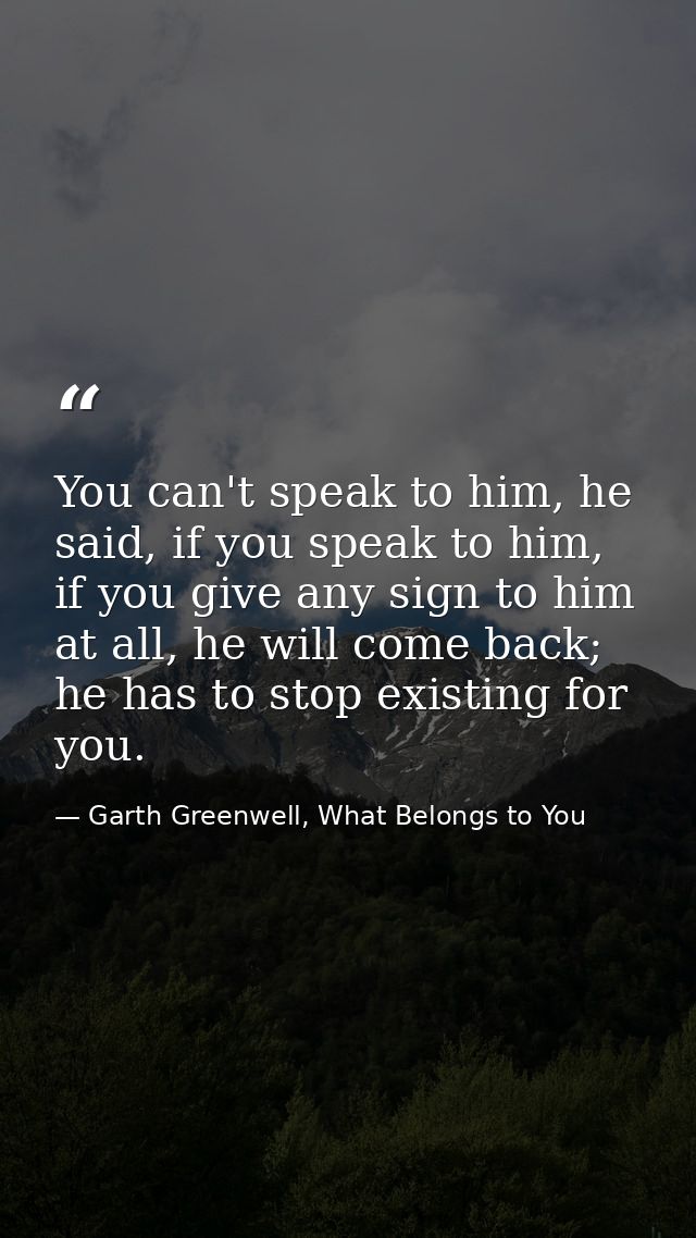 You can't speak to him, he said, if you speak to him, if you give any sign to him at all, he will come back; he has to s — Garth Greenwell, What Belongs to You