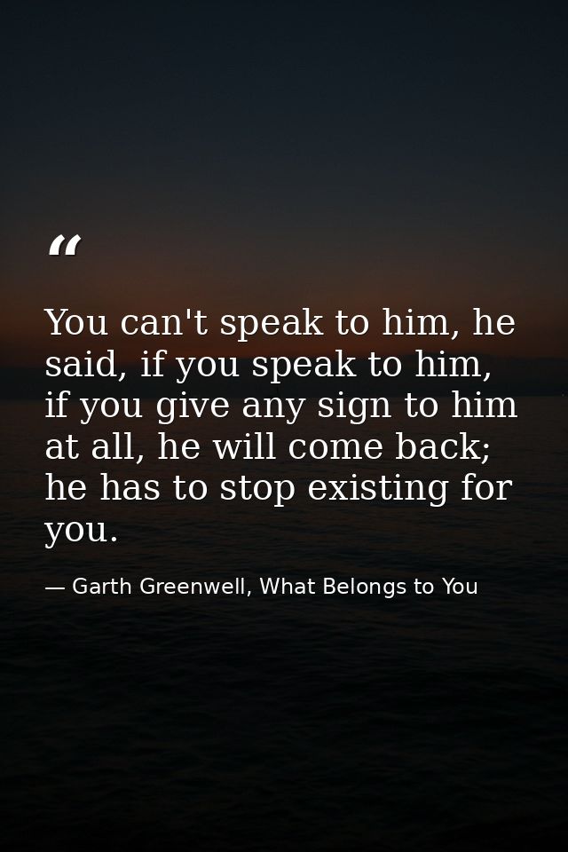 You can't speak to him, he said, if you speak to him, if you give any sign to him at all, he will come back; he has to s — Garth Greenwell, What Belongs to You