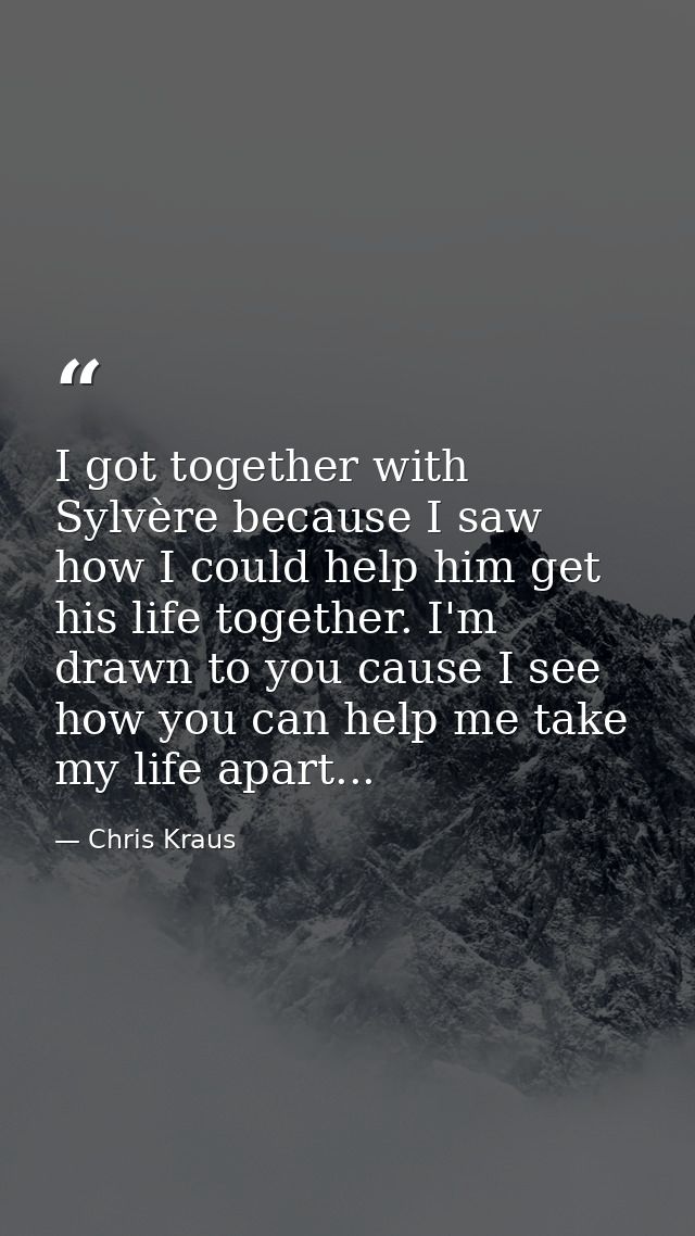 I got together with Sylvère because I saw how I could help him get his life together. I'm drawn to you cause I see how y — Chris Kraus