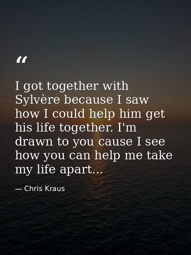 I got together with Sylvère because I saw how I could help him get his life together. I'm drawn to you cause I see how y — Chris Kraus