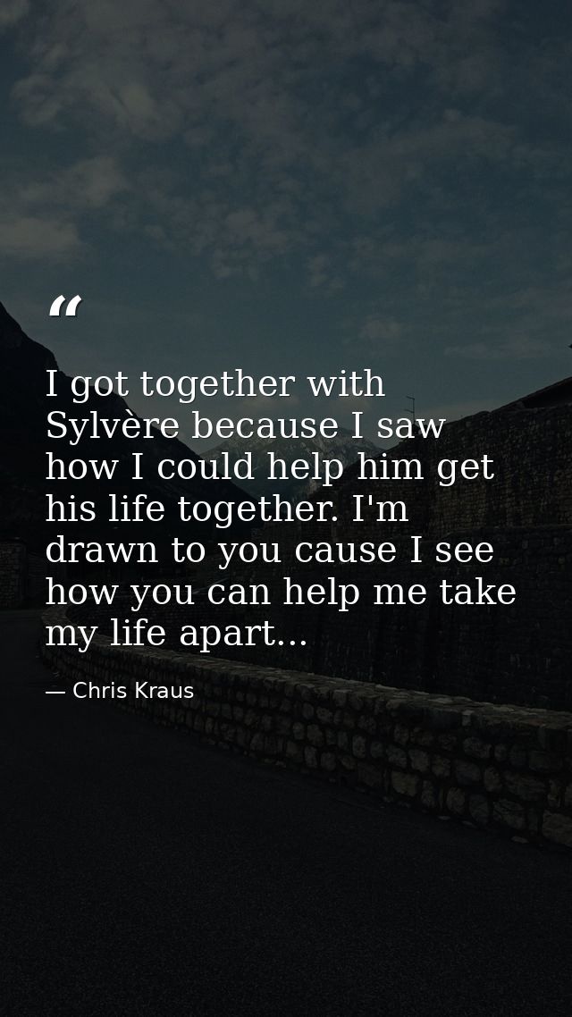 I got together with Sylvère because I saw how I could help him get his life together. I'm drawn to you cause I see how y — Chris Kraus