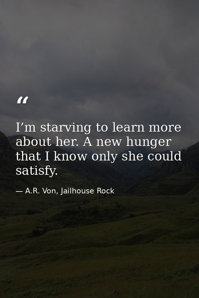 I’m starving to learn more about her. A new hunger that I know only she could satisfy. — A.R. Von, Jailhouse Rock