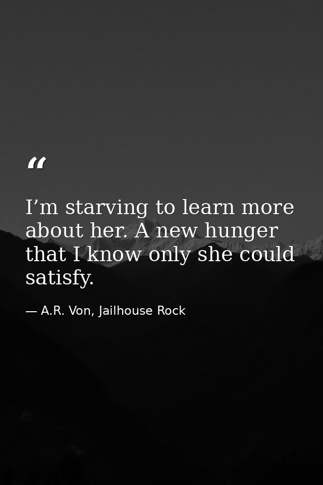 I’m starving to learn more about her. A new hunger that I know only she could satisfy. — A.R. Von, Jailhouse Rock