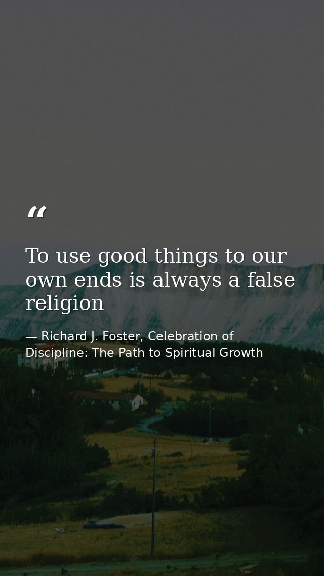 To use good things to our own ends is always a false religion — Richard J. Foster, Celebration of Discipline: The Path to Spiritual Growth