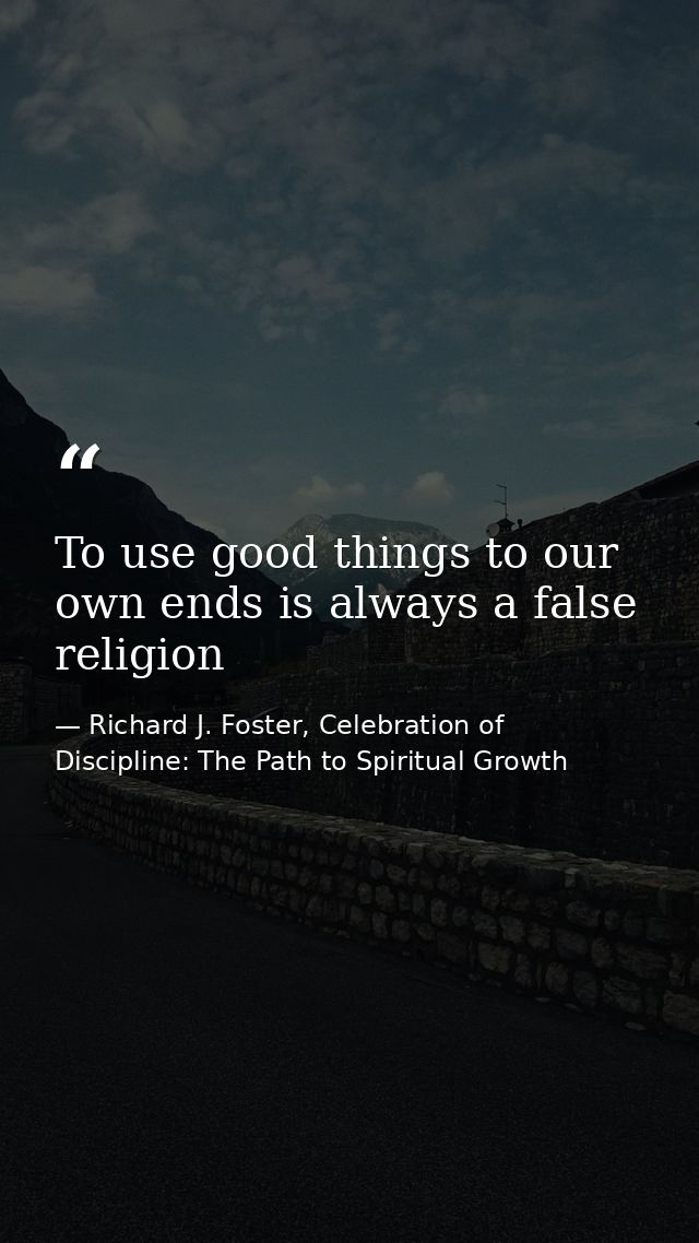 To use good things to our own ends is always a false religion — Richard J. Foster, Celebration of Discipline: The Path to Spiritual Growth