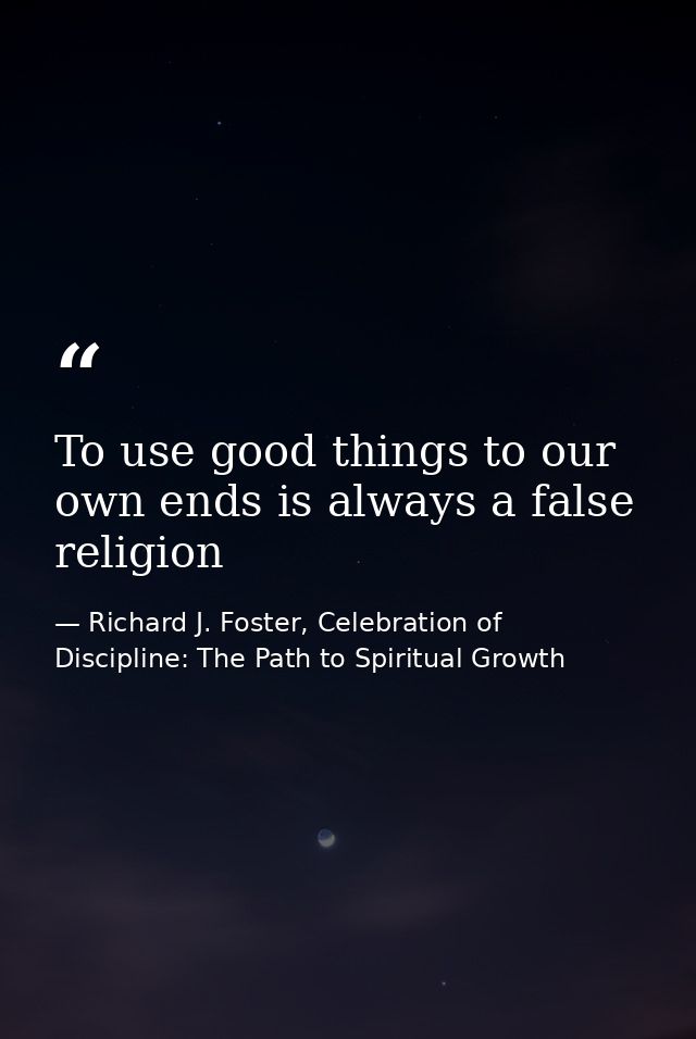 To use good things to our own ends is always a false religion — Richard J. Foster, Celebration of Discipline: The Path to Spiritual Growth