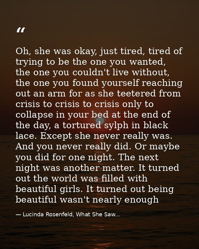 Oh, she was okay, just tired, tired of trying to be the one you wanted, the one you couldn't live without, the one you f — Lucinda Rosenfeld, What She Saw...
