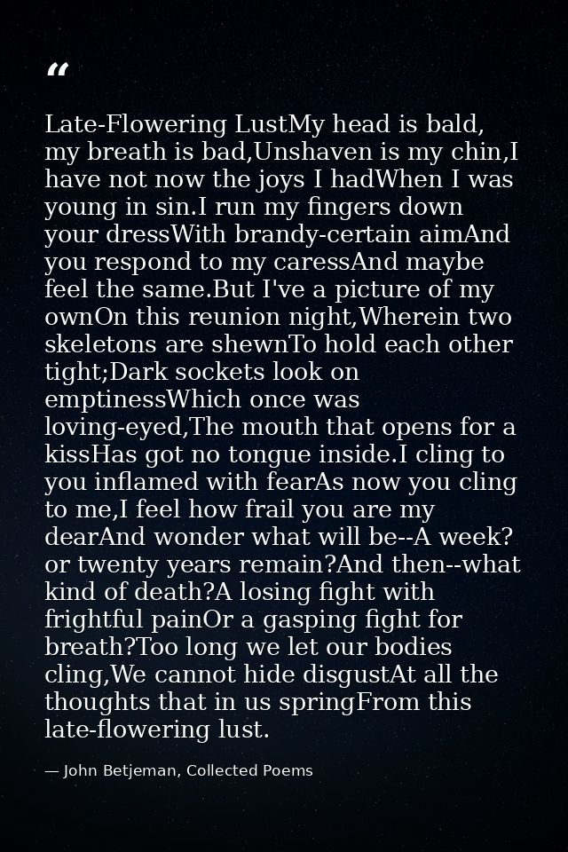Late-Flowering LustMy head is bald, my breath is bad,Unshaven is my chin,I have not now the joys I hadWhen I was young i — John Betjeman, Collected Poems