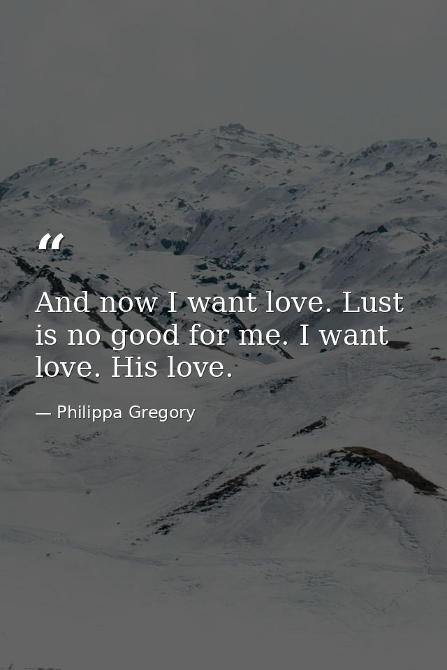 And now I want love. Lust is no good for me. I want love. His love. — Philippa Gregory