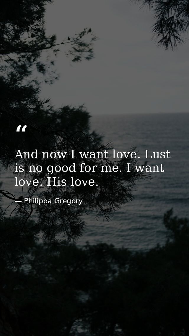 And now I want love. Lust is no good for me. I want love. His love. — Philippa Gregory
