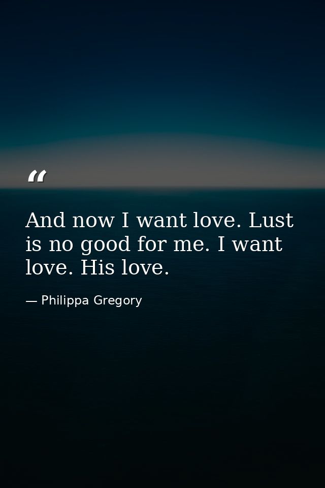 And now I want love. Lust is no good for me. I want love. His love. — Philippa Gregory