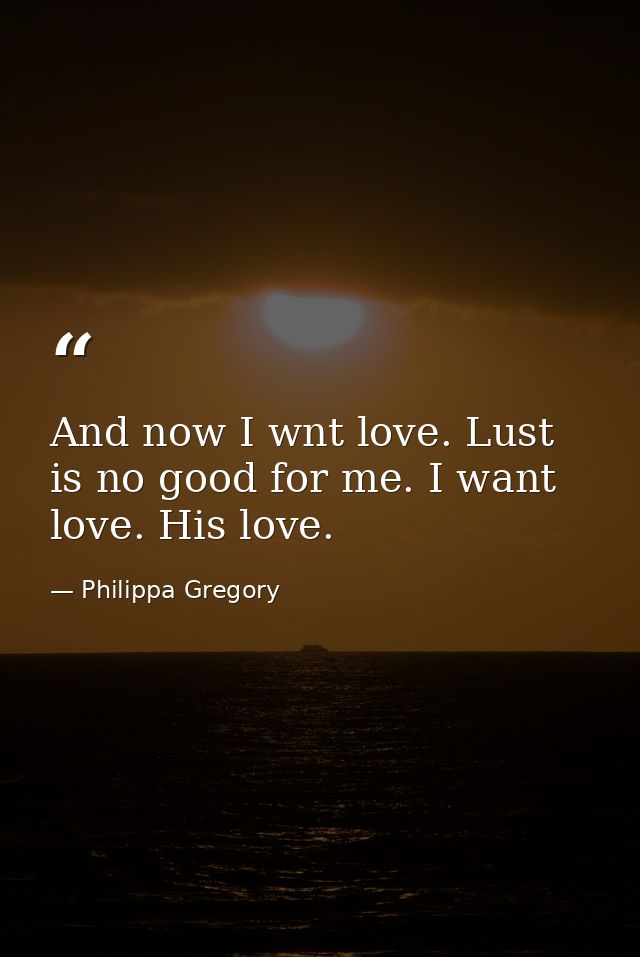 And now I wnt love. Lust is no good for me. I want love. His love. — Philippa Gregory