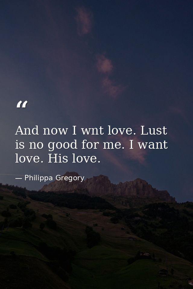 And now I wnt love. Lust is no good for me. I want love. His love. — Philippa Gregory