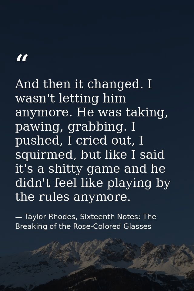 And then it changed. I wasn't letting him anymore. He was taking, pawing, grabbing. I pushed, I cried out, I squirmed, b — Taylor Rhodes, Sixteenth Notes: The Breaking of the Rose-Colored Glasses