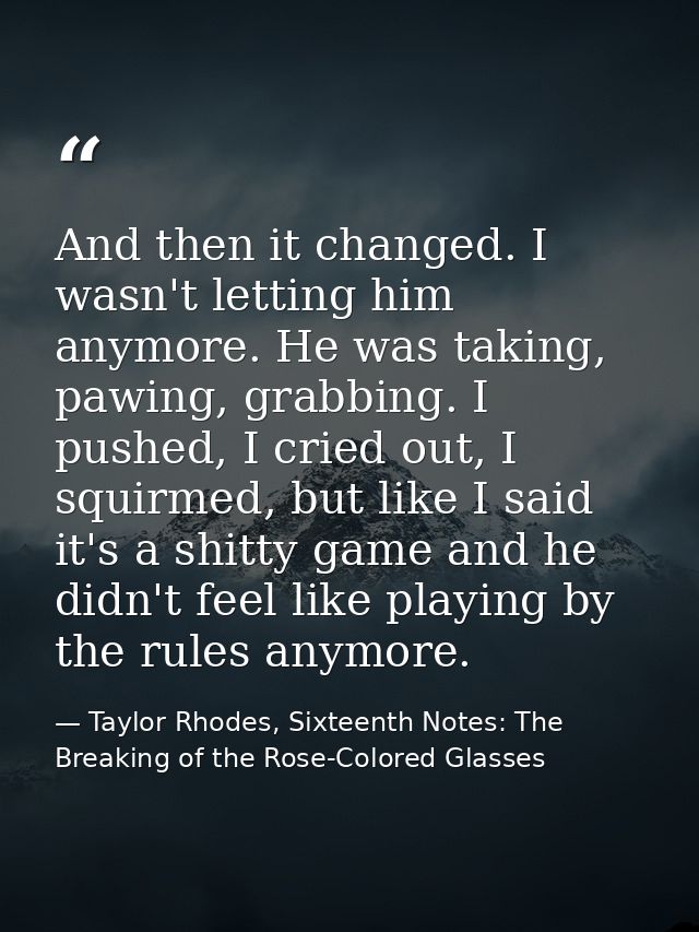 And then it changed. I wasn't letting him anymore. He was taking, pawing, grabbing. I pushed, I cried out, I squirmed, b — Taylor Rhodes, Sixteenth Notes: The Breaking of the Rose-Colored Glasses