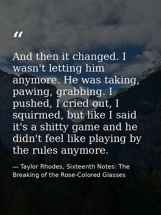 And then it changed. I wasn't letting him anymore. He was taking, pawing, grabbing. I pushed, I cried out, I squirmed, b — Taylor Rhodes, Sixteenth Notes: The Breaking of the Rose-Colored Glasses