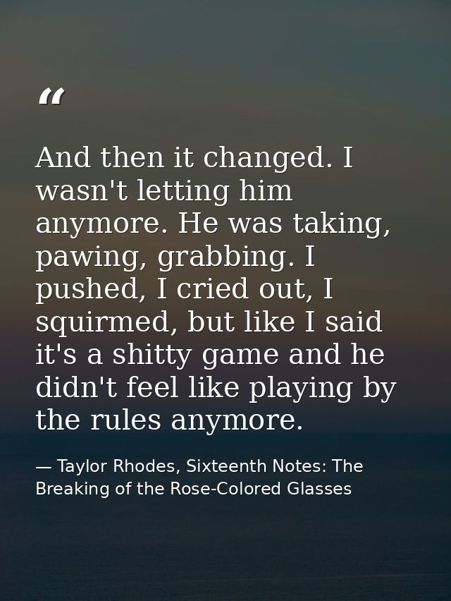 And then it changed. I wasn't letting him anymore. He was taking, pawing, grabbing. I pushed, I cried out, I squirmed, b — Taylor Rhodes, Sixteenth Notes: The Breaking of the Rose-Colored Glasses