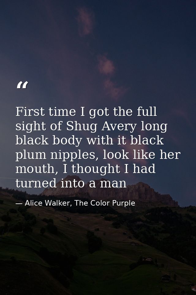 First time I got the full sight of Shug Avery long black body with it black plum nipples, look like her mouth, I thought — Alice Walker, The Color Purple