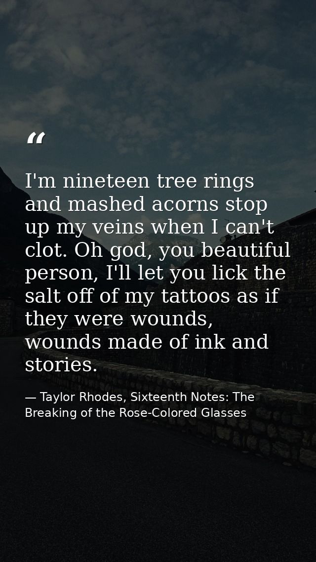 I'm nineteen tree rings and mashed acorns stop up my veins when I can't clot. Oh god, you beautiful person, I'll let you — Taylor Rhodes, Sixteenth Notes: The Breaking of the Rose-Colored Glasses