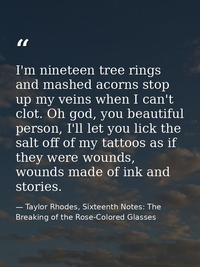 I'm nineteen tree rings and mashed acorns stop up my veins when I can't clot. Oh god, you beautiful person, I'll let you — Taylor Rhodes, Sixteenth Notes: The Breaking of the Rose-Colored Glasses