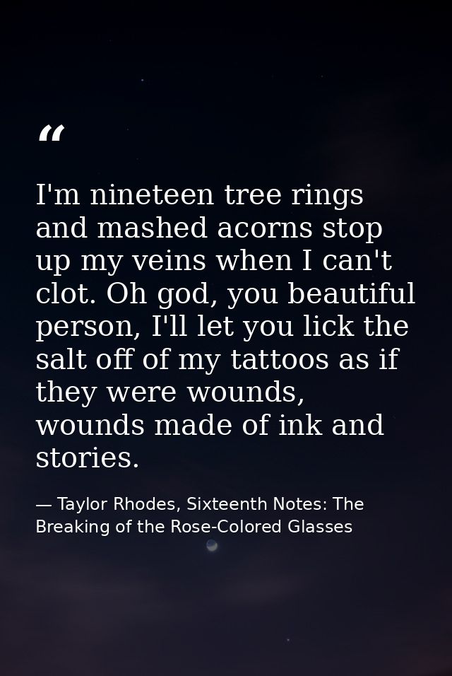 I'm nineteen tree rings and mashed acorns stop up my veins when I can't clot. Oh god, you beautiful person, I'll let you — Taylor Rhodes, Sixteenth Notes: The Breaking of the Rose-Colored Glasses