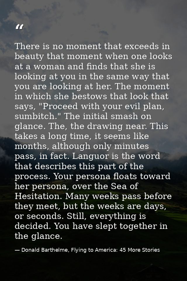 There is no moment that exceeds in beauty that moment when one looks at a woman and finds that she is looking at you in  — Donald Barthelme, Flying to America: 45 More Stories